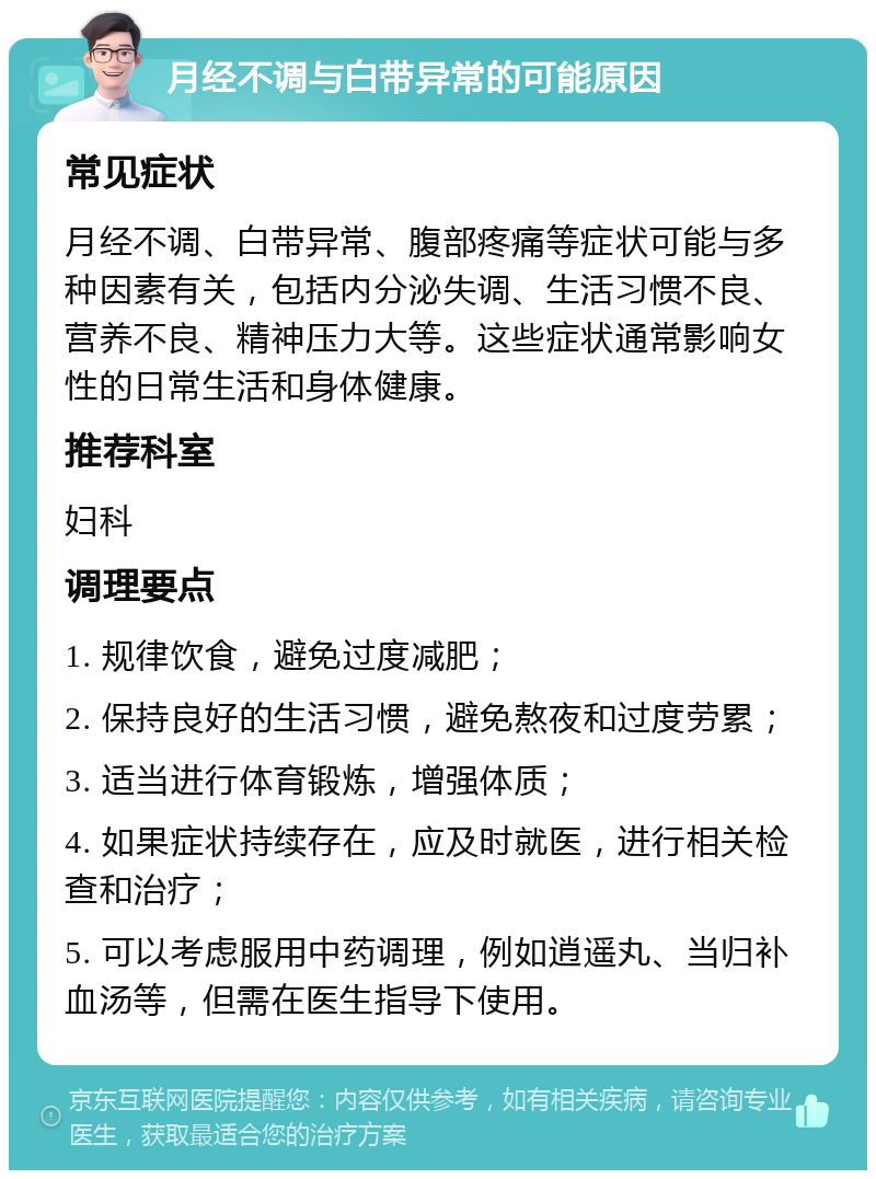 月经不调与白带异常的可能原因 常见症状 月经不调、白带异常、腹部疼痛等症状可能与多种因素有关，包括内分泌失调、生活习惯不良、营养不良、精神压力大等。这些症状通常影响女性的日常生活和身体健康。 推荐科室 妇科 调理要点 1. 规律饮食，避免过度减肥； 2. 保持良好的生活习惯，避免熬夜和过度劳累； 3. 适当进行体育锻炼，增强体质； 4. 如果症状持续存在，应及时就医，进行相关检查和治疗； 5. 可以考虑服用中药调理，例如逍遥丸、当归补血汤等，但需在医生指导下使用。