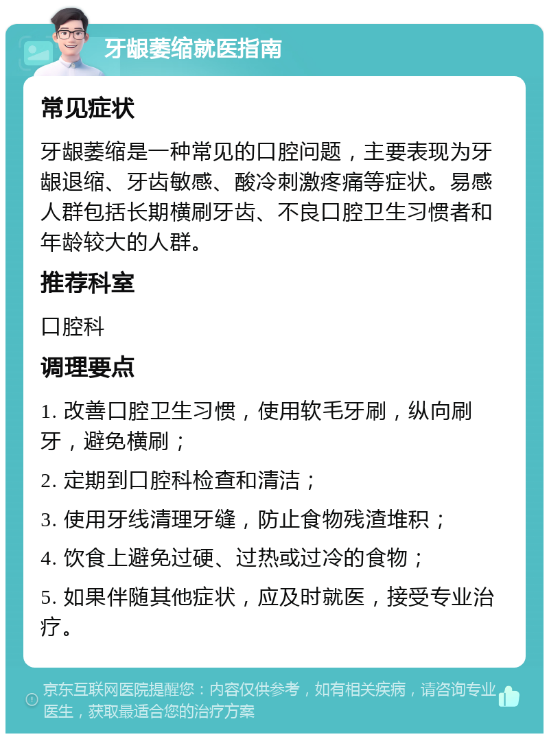 牙龈萎缩就医指南 常见症状 牙龈萎缩是一种常见的口腔问题，主要表现为牙龈退缩、牙齿敏感、酸冷刺激疼痛等症状。易感人群包括长期横刷牙齿、不良口腔卫生习惯者和年龄较大的人群。 推荐科室 口腔科 调理要点 1. 改善口腔卫生习惯，使用软毛牙刷，纵向刷牙，避免横刷； 2. 定期到口腔科检查和清洁； 3. 使用牙线清理牙缝，防止食物残渣堆积； 4. 饮食上避免过硬、过热或过冷的食物； 5. 如果伴随其他症状，应及时就医，接受专业治疗。