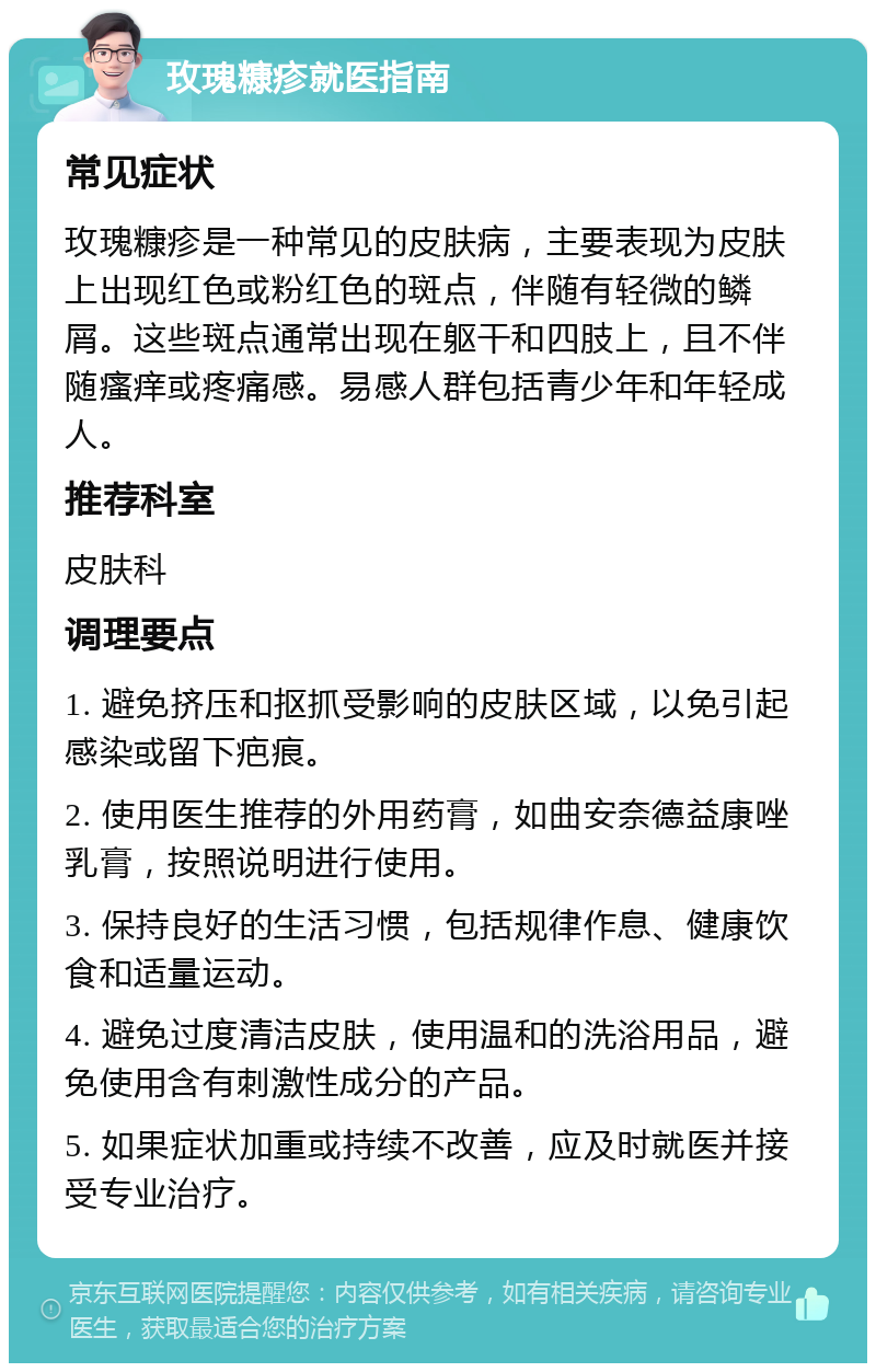 玫瑰糠疹就医指南 常见症状 玫瑰糠疹是一种常见的皮肤病，主要表现为皮肤上出现红色或粉红色的斑点，伴随有轻微的鳞屑。这些斑点通常出现在躯干和四肢上，且不伴随瘙痒或疼痛感。易感人群包括青少年和年轻成人。 推荐科室 皮肤科 调理要点 1. 避免挤压和抠抓受影响的皮肤区域，以免引起感染或留下疤痕。 2. 使用医生推荐的外用药膏，如曲安奈德益康唑乳膏，按照说明进行使用。 3. 保持良好的生活习惯，包括规律作息、健康饮食和适量运动。 4. 避免过度清洁皮肤，使用温和的洗浴用品，避免使用含有刺激性成分的产品。 5. 如果症状加重或持续不改善，应及时就医并接受专业治疗。