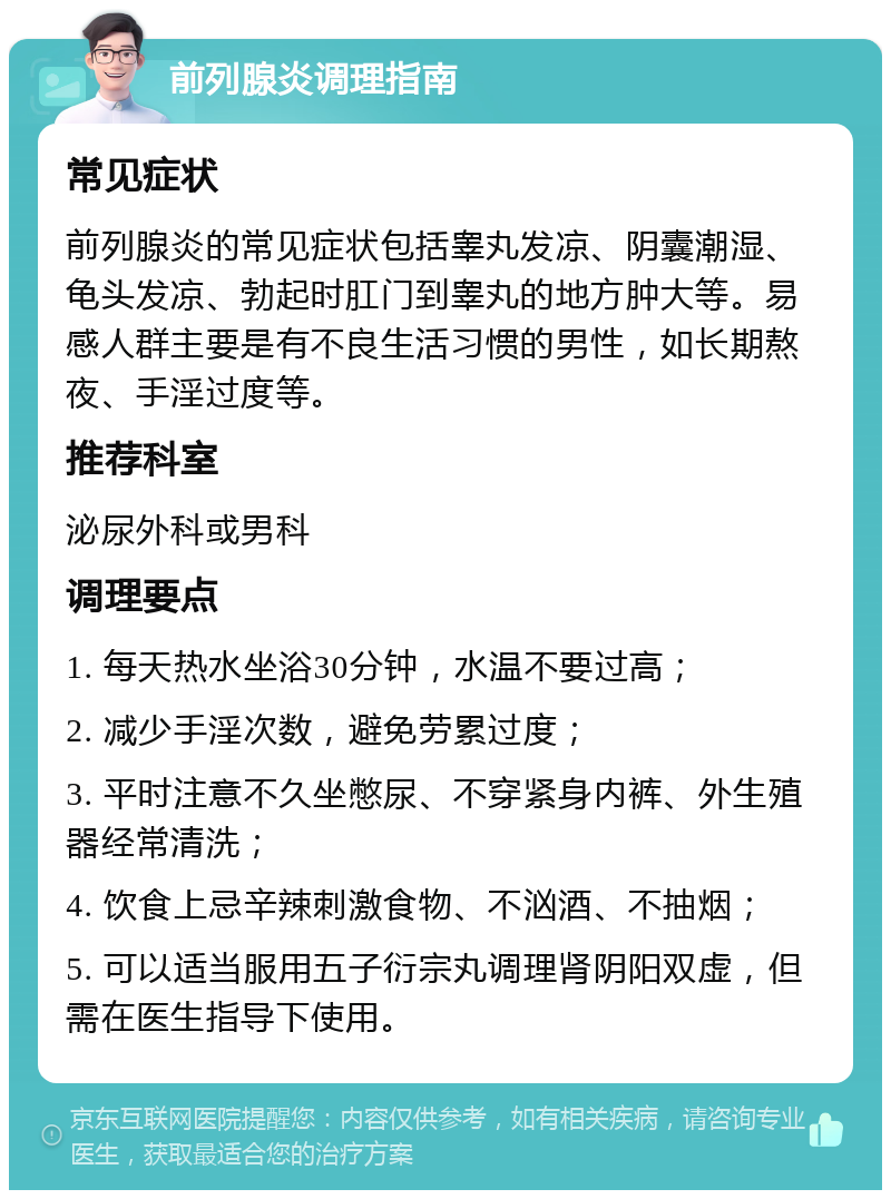 前列腺炎调理指南 常见症状 前列腺炎的常见症状包括睾丸发凉、阴囊潮湿、龟头发凉、勃起时肛门到睾丸的地方肿大等。易感人群主要是有不良生活习惯的男性，如长期熬夜、手淫过度等。 推荐科室 泌尿外科或男科 调理要点 1. 每天热水坐浴30分钟，水温不要过高； 2. 减少手淫次数，避免劳累过度； 3. 平时注意不久坐憋尿、不穿紧身内裤、外生殖器经常清洗； 4. 饮食上忌辛辣刺激食物、不汹酒、不抽烟； 5. 可以适当服用五子衍宗丸调理肾阴阳双虚，但需在医生指导下使用。