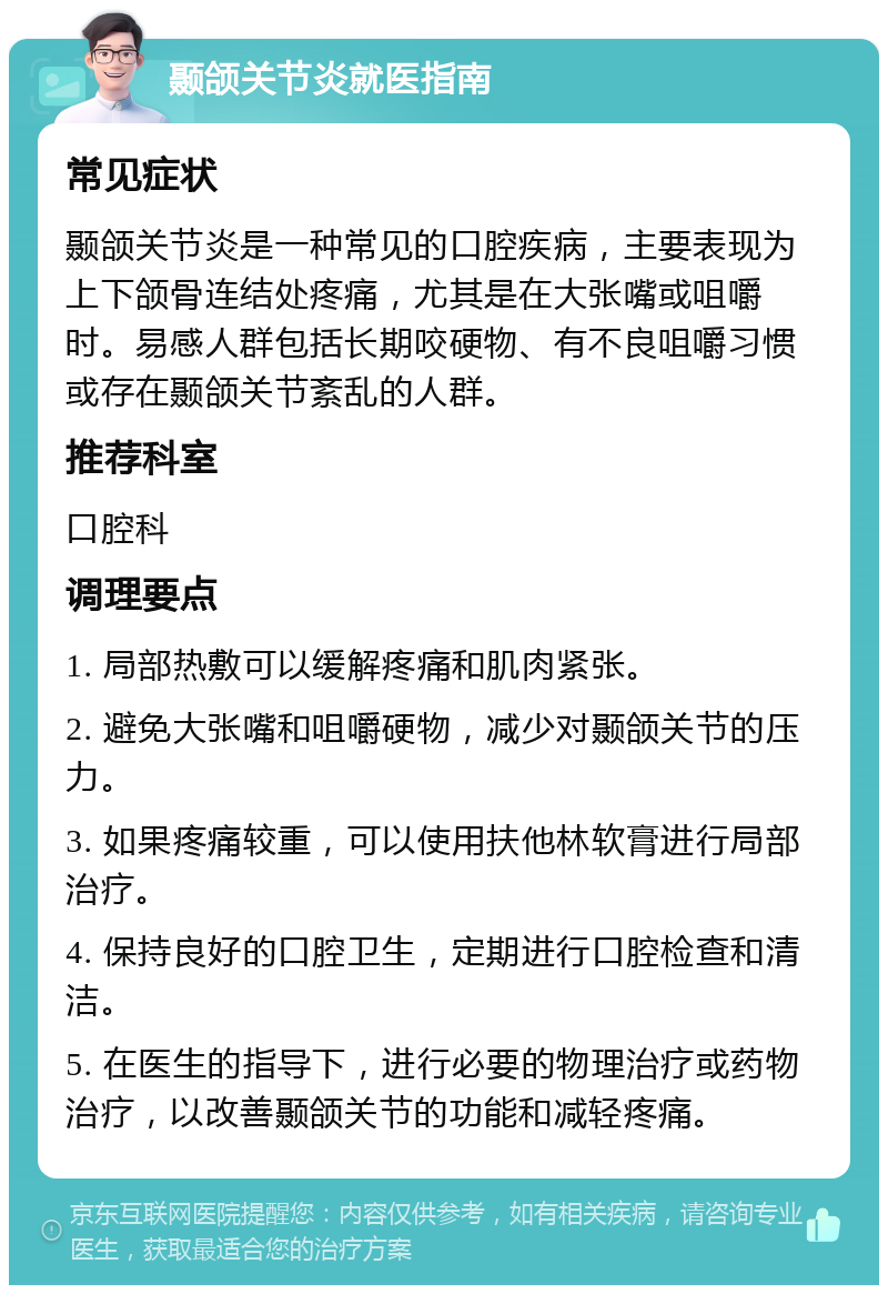 颞颌关节炎就医指南 常见症状 颞颌关节炎是一种常见的口腔疾病，主要表现为上下颌骨连结处疼痛，尤其是在大张嘴或咀嚼时。易感人群包括长期咬硬物、有不良咀嚼习惯或存在颞颌关节紊乱的人群。 推荐科室 口腔科 调理要点 1. 局部热敷可以缓解疼痛和肌肉紧张。 2. 避免大张嘴和咀嚼硬物，减少对颞颌关节的压力。 3. 如果疼痛较重，可以使用扶他林软膏进行局部治疗。 4. 保持良好的口腔卫生，定期进行口腔检查和清洁。 5. 在医生的指导下，进行必要的物理治疗或药物治疗，以改善颞颌关节的功能和减轻疼痛。