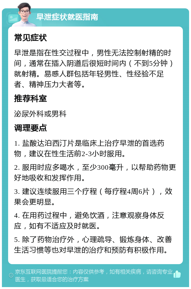 早泄症状就医指南 常见症状 早泄是指在性交过程中，男性无法控制射精的时间，通常在插入阴道后很短时间内（不到5分钟）就射精。易感人群包括年轻男性、性经验不足者、精神压力大者等。 推荐科室 泌尿外科或男科 调理要点 1. 盐酸达泊西汀片是临床上治疗早泄的首选药物，建议在性生活前2-3小时服用。 2. 服用时应多喝水，至少300毫升，以帮助药物更好地吸收和发挥作用。 3. 建议连续服用三个疗程（每疗程4周6片），效果会更明显。 4. 在用药过程中，避免饮酒，注意观察身体反应，如有不适应及时就医。 5. 除了药物治疗外，心理疏导、锻炼身体、改善生活习惯等也对早泄的治疗和预防有积极作用。