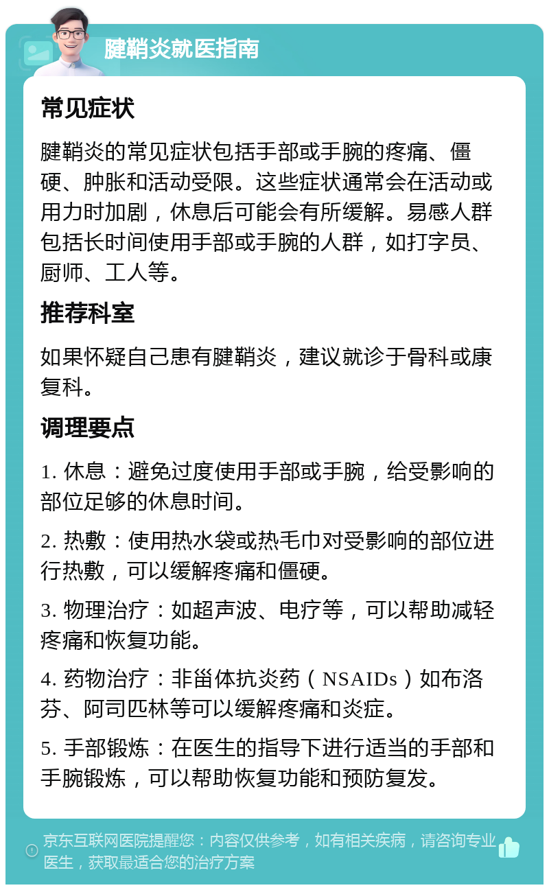 腱鞘炎就医指南 常见症状 腱鞘炎的常见症状包括手部或手腕的疼痛、僵硬、肿胀和活动受限。这些症状通常会在活动或用力时加剧，休息后可能会有所缓解。易感人群包括长时间使用手部或手腕的人群，如打字员、厨师、工人等。 推荐科室 如果怀疑自己患有腱鞘炎，建议就诊于骨科或康复科。 调理要点 1. 休息：避免过度使用手部或手腕，给受影响的部位足够的休息时间。 2. 热敷：使用热水袋或热毛巾对受影响的部位进行热敷，可以缓解疼痛和僵硬。 3. 物理治疗：如超声波、电疗等，可以帮助减轻疼痛和恢复功能。 4. 药物治疗：非甾体抗炎药（NSAIDs）如布洛芬、阿司匹林等可以缓解疼痛和炎症。 5. 手部锻炼：在医生的指导下进行适当的手部和手腕锻炼，可以帮助恢复功能和预防复发。