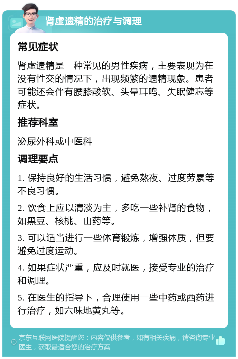 肾虚遗精的治疗与调理 常见症状 肾虚遗精是一种常见的男性疾病，主要表现为在没有性交的情况下，出现频繁的遗精现象。患者可能还会伴有腰膝酸软、头晕耳鸣、失眠健忘等症状。 推荐科室 泌尿外科或中医科 调理要点 1. 保持良好的生活习惯，避免熬夜、过度劳累等不良习惯。 2. 饮食上应以清淡为主，多吃一些补肾的食物，如黑豆、核桃、山药等。 3. 可以适当进行一些体育锻炼，增强体质，但要避免过度运动。 4. 如果症状严重，应及时就医，接受专业的治疗和调理。 5. 在医生的指导下，合理使用一些中药或西药进行治疗，如六味地黄丸等。