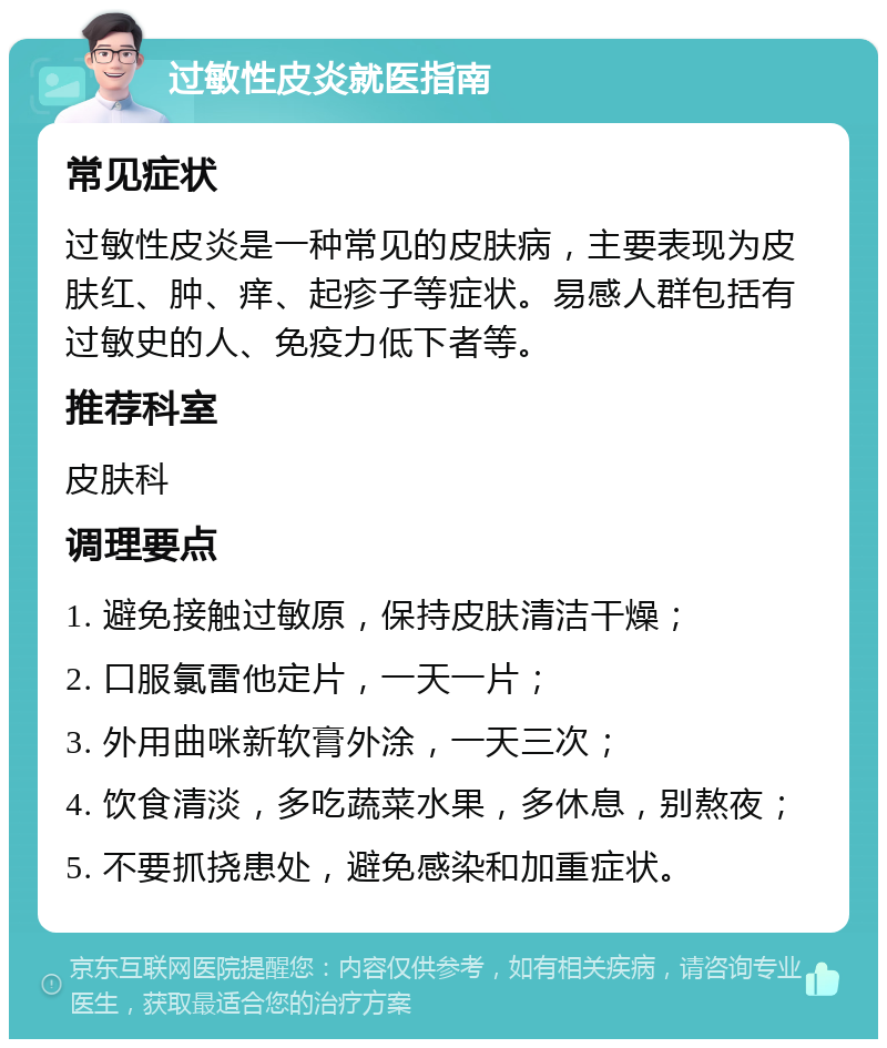 过敏性皮炎就医指南 常见症状 过敏性皮炎是一种常见的皮肤病，主要表现为皮肤红、肿、痒、起疹子等症状。易感人群包括有过敏史的人、免疫力低下者等。 推荐科室 皮肤科 调理要点 1. 避免接触过敏原，保持皮肤清洁干燥； 2. 口服氯雷他定片，一天一片； 3. 外用曲咪新软膏外涂，一天三次； 4. 饮食清淡，多吃蔬菜水果，多休息，别熬夜； 5. 不要抓挠患处，避免感染和加重症状。