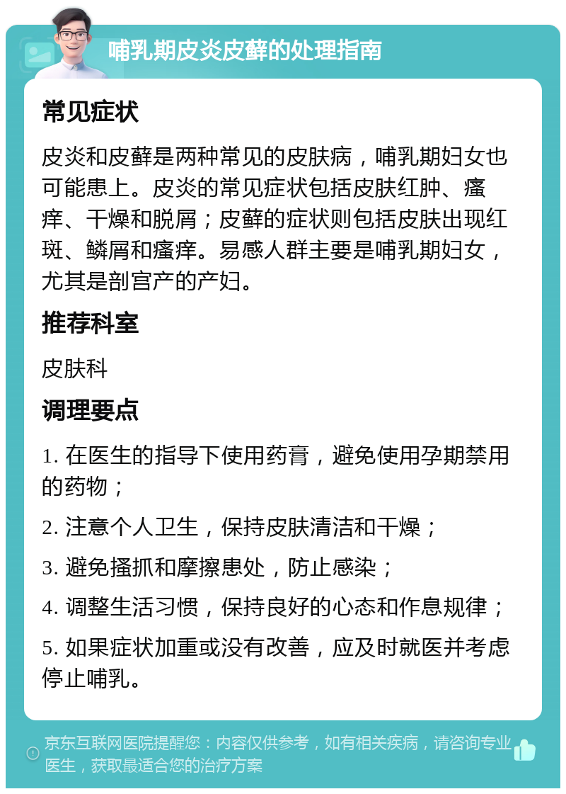 哺乳期皮炎皮藓的处理指南 常见症状 皮炎和皮藓是两种常见的皮肤病，哺乳期妇女也可能患上。皮炎的常见症状包括皮肤红肿、瘙痒、干燥和脱屑；皮藓的症状则包括皮肤出现红斑、鳞屑和瘙痒。易感人群主要是哺乳期妇女，尤其是剖宫产的产妇。 推荐科室 皮肤科 调理要点 1. 在医生的指导下使用药膏，避免使用孕期禁用的药物； 2. 注意个人卫生，保持皮肤清洁和干燥； 3. 避免搔抓和摩擦患处，防止感染； 4. 调整生活习惯，保持良好的心态和作息规律； 5. 如果症状加重或没有改善，应及时就医并考虑停止哺乳。