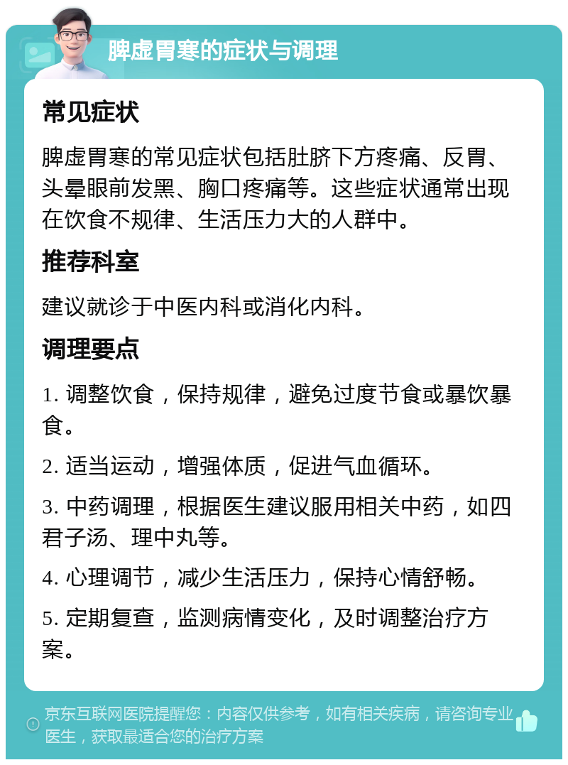 脾虚胃寒的症状与调理 常见症状 脾虚胃寒的常见症状包括肚脐下方疼痛、反胃、头晕眼前发黑、胸口疼痛等。这些症状通常出现在饮食不规律、生活压力大的人群中。 推荐科室 建议就诊于中医内科或消化内科。 调理要点 1. 调整饮食，保持规律，避免过度节食或暴饮暴食。 2. 适当运动，增强体质，促进气血循环。 3. 中药调理，根据医生建议服用相关中药，如四君子汤、理中丸等。 4. 心理调节，减少生活压力，保持心情舒畅。 5. 定期复查，监测病情变化，及时调整治疗方案。