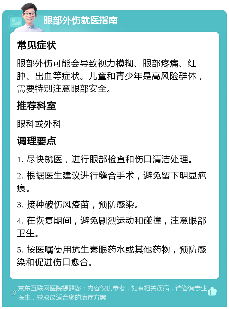 眼部外伤就医指南 常见症状 眼部外伤可能会导致视力模糊、眼部疼痛、红肿、出血等症状。儿童和青少年是高风险群体，需要特别注意眼部安全。 推荐科室 眼科或外科 调理要点 1. 尽快就医，进行眼部检查和伤口清洁处理。 2. 根据医生建议进行缝合手术，避免留下明显疤痕。 3. 接种破伤风疫苗，预防感染。 4. 在恢复期间，避免剧烈运动和碰撞，注意眼部卫生。 5. 按医嘱使用抗生素眼药水或其他药物，预防感染和促进伤口愈合。