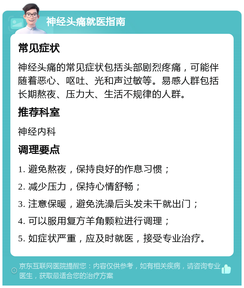 神经头痛就医指南 常见症状 神经头痛的常见症状包括头部剧烈疼痛，可能伴随着恶心、呕吐、光和声过敏等。易感人群包括长期熬夜、压力大、生活不规律的人群。 推荐科室 神经内科 调理要点 1. 避免熬夜，保持良好的作息习惯； 2. 减少压力，保持心情舒畅； 3. 注意保暖，避免洗澡后头发未干就出门； 4. 可以服用复方羊角颗粒进行调理； 5. 如症状严重，应及时就医，接受专业治疗。