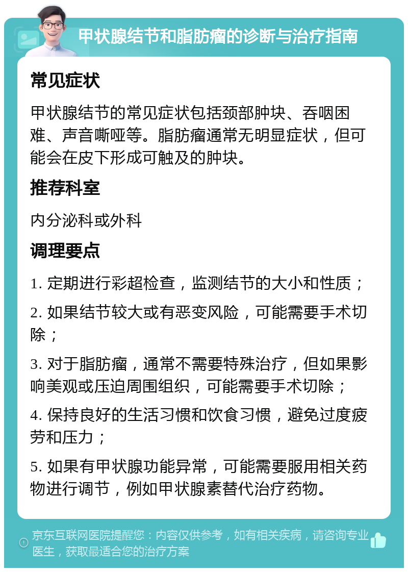 甲状腺结节和脂肪瘤的诊断与治疗指南 常见症状 甲状腺结节的常见症状包括颈部肿块、吞咽困难、声音嘶哑等。脂肪瘤通常无明显症状，但可能会在皮下形成可触及的肿块。 推荐科室 内分泌科或外科 调理要点 1. 定期进行彩超检查，监测结节的大小和性质； 2. 如果结节较大或有恶变风险，可能需要手术切除； 3. 对于脂肪瘤，通常不需要特殊治疗，但如果影响美观或压迫周围组织，可能需要手术切除； 4. 保持良好的生活习惯和饮食习惯，避免过度疲劳和压力； 5. 如果有甲状腺功能异常，可能需要服用相关药物进行调节，例如甲状腺素替代治疗药物。