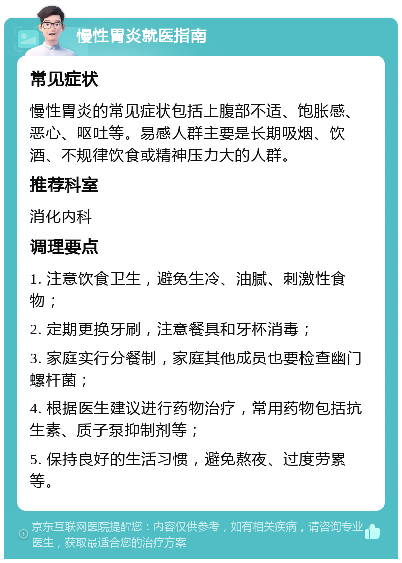 慢性胃炎就医指南 常见症状 慢性胃炎的常见症状包括上腹部不适、饱胀感、恶心、呕吐等。易感人群主要是长期吸烟、饮酒、不规律饮食或精神压力大的人群。 推荐科室 消化内科 调理要点 1. 注意饮食卫生，避免生冷、油腻、刺激性食物； 2. 定期更换牙刷，注意餐具和牙杯消毒； 3. 家庭实行分餐制，家庭其他成员也要检查幽门螺杆菌； 4. 根据医生建议进行药物治疗，常用药物包括抗生素、质子泵抑制剂等； 5. 保持良好的生活习惯，避免熬夜、过度劳累等。