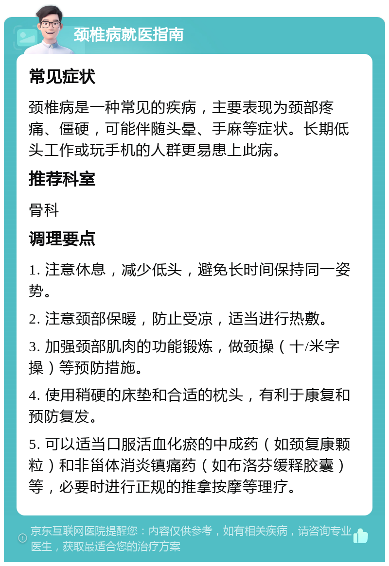 颈椎病就医指南 常见症状 颈椎病是一种常见的疾病，主要表现为颈部疼痛、僵硬，可能伴随头晕、手麻等症状。长期低头工作或玩手机的人群更易患上此病。 推荐科室 骨科 调理要点 1. 注意休息，减少低头，避免长时间保持同一姿势。 2. 注意颈部保暖，防止受凉，适当进行热敷。 3. 加强颈部肌肉的功能锻炼，做颈操（十/米字操）等预防措施。 4. 使用稍硬的床垫和合适的枕头，有利于康复和预防复发。 5. 可以适当口服活血化瘀的中成药（如颈复康颗粒）和非甾体消炎镇痛药（如布洛芬缓释胶囊）等，必要时进行正规的推拿按摩等理疗。