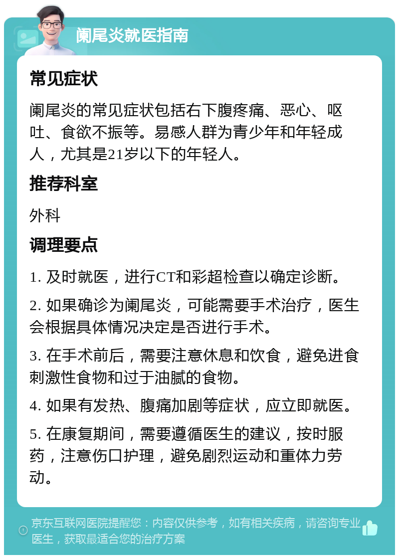 阑尾炎就医指南 常见症状 阑尾炎的常见症状包括右下腹疼痛、恶心、呕吐、食欲不振等。易感人群为青少年和年轻成人，尤其是21岁以下的年轻人。 推荐科室 外科 调理要点 1. 及时就医，进行CT和彩超检查以确定诊断。 2. 如果确诊为阑尾炎，可能需要手术治疗，医生会根据具体情况决定是否进行手术。 3. 在手术前后，需要注意休息和饮食，避免进食刺激性食物和过于油腻的食物。 4. 如果有发热、腹痛加剧等症状，应立即就医。 5. 在康复期间，需要遵循医生的建议，按时服药，注意伤口护理，避免剧烈运动和重体力劳动。