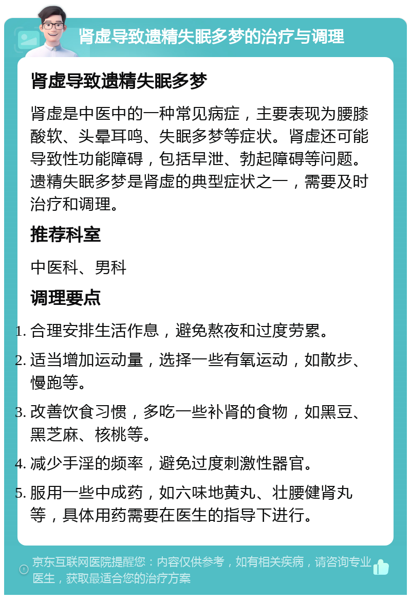 肾虚导致遗精失眠多梦的治疗与调理 肾虚导致遗精失眠多梦 肾虚是中医中的一种常见病症，主要表现为腰膝酸软、头晕耳鸣、失眠多梦等症状。肾虚还可能导致性功能障碍，包括早泄、勃起障碍等问题。遗精失眠多梦是肾虚的典型症状之一，需要及时治疗和调理。 推荐科室 中医科、男科 调理要点 合理安排生活作息，避免熬夜和过度劳累。 适当增加运动量，选择一些有氧运动，如散步、慢跑等。 改善饮食习惯，多吃一些补肾的食物，如黑豆、黑芝麻、核桃等。 减少手淫的频率，避免过度刺激性器官。 服用一些中成药，如六味地黄丸、壮腰健肾丸等，具体用药需要在医生的指导下进行。