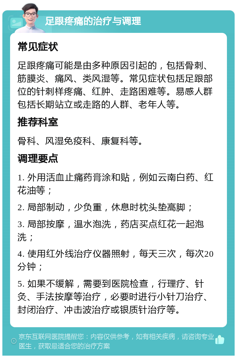 足跟疼痛的治疗与调理 常见症状 足跟疼痛可能是由多种原因引起的，包括骨刺、筋膜炎、痛风、类风湿等。常见症状包括足跟部位的针刺样疼痛、红肿、走路困难等。易感人群包括长期站立或走路的人群、老年人等。 推荐科室 骨科、风湿免疫科、康复科等。 调理要点 1. 外用活血止痛药膏涂和贴，例如云南白药、红花油等； 2. 局部制动，少负重，休息时枕头垫高脚； 3. 局部按摩，温水泡洗，药店买点红花一起泡洗； 4. 使用红外线治疗仪器照射，每天三次，每次20分钟； 5. 如果不缓解，需要到医院检查，行理疗、针灸、手法按摩等治疗，必要时进行小针刀治疗、封闭治疗、冲击波治疗或银质针治疗等。