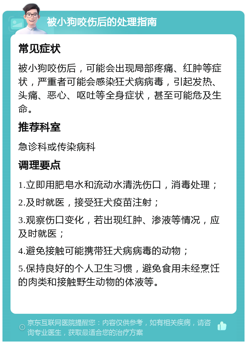 被小狗咬伤后的处理指南 常见症状 被小狗咬伤后，可能会出现局部疼痛、红肿等症状，严重者可能会感染狂犬病病毒，引起发热、头痛、恶心、呕吐等全身症状，甚至可能危及生命。 推荐科室 急诊科或传染病科 调理要点 1.立即用肥皂水和流动水清洗伤口，消毒处理； 2.及时就医，接受狂犬疫苗注射； 3.观察伤口变化，若出现红肿、渗液等情况，应及时就医； 4.避免接触可能携带狂犬病病毒的动物； 5.保持良好的个人卫生习惯，避免食用未经烹饪的肉类和接触野生动物的体液等。