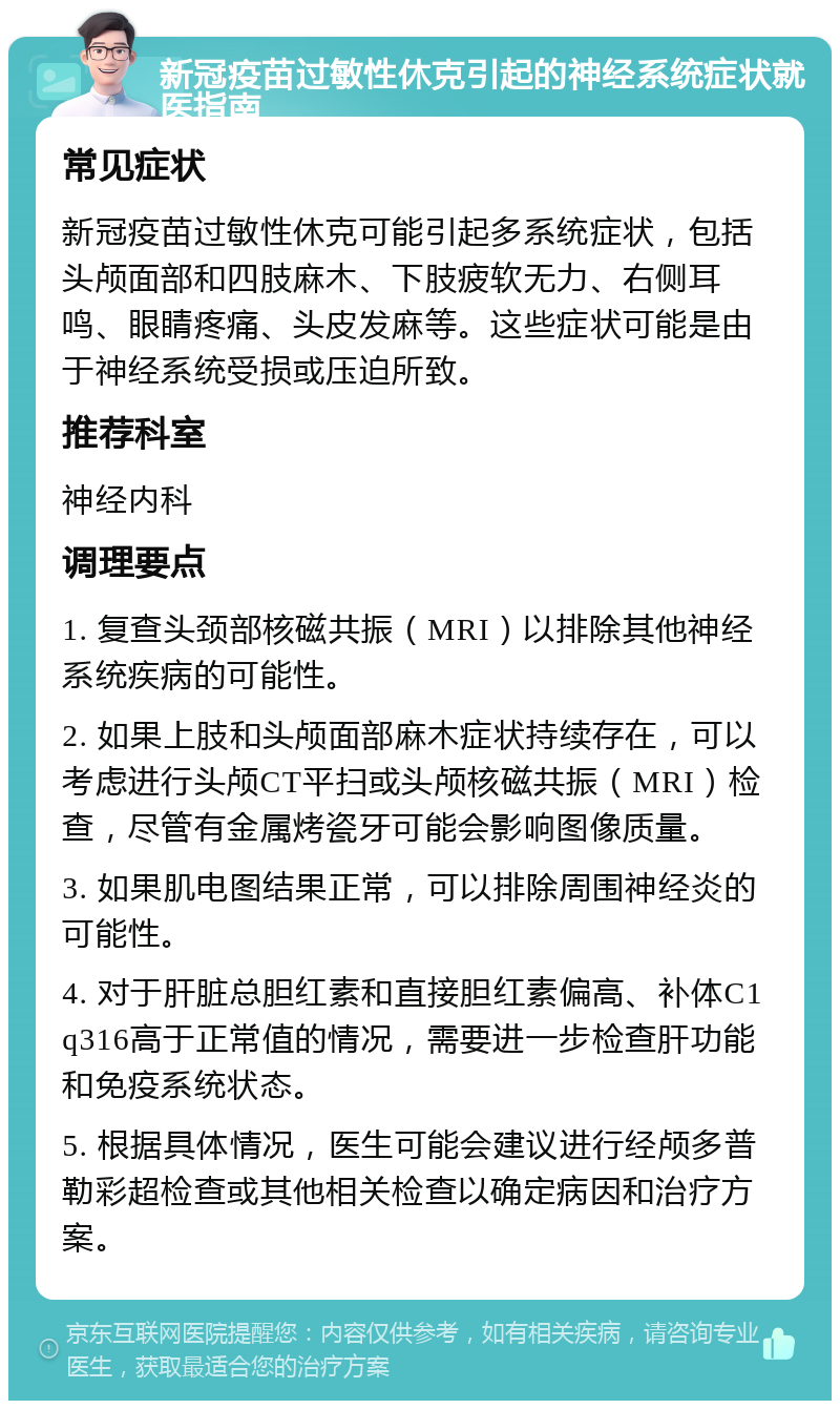 新冠疫苗过敏性休克引起的神经系统症状就医指南 常见症状 新冠疫苗过敏性休克可能引起多系统症状，包括头颅面部和四肢麻木、下肢疲软无力、右侧耳鸣、眼睛疼痛、头皮发麻等。这些症状可能是由于神经系统受损或压迫所致。 推荐科室 神经内科 调理要点 1. 复查头颈部核磁共振（MRI）以排除其他神经系统疾病的可能性。 2. 如果上肢和头颅面部麻木症状持续存在，可以考虑进行头颅CT平扫或头颅核磁共振（MRI）检查，尽管有金属烤瓷牙可能会影响图像质量。 3. 如果肌电图结果正常，可以排除周围神经炎的可能性。 4. 对于肝脏总胆红素和直接胆红素偏高、补体C1q316高于正常值的情况，需要进一步检查肝功能和免疫系统状态。 5. 根据具体情况，医生可能会建议进行经颅多普勒彩超检查或其他相关检查以确定病因和治疗方案。