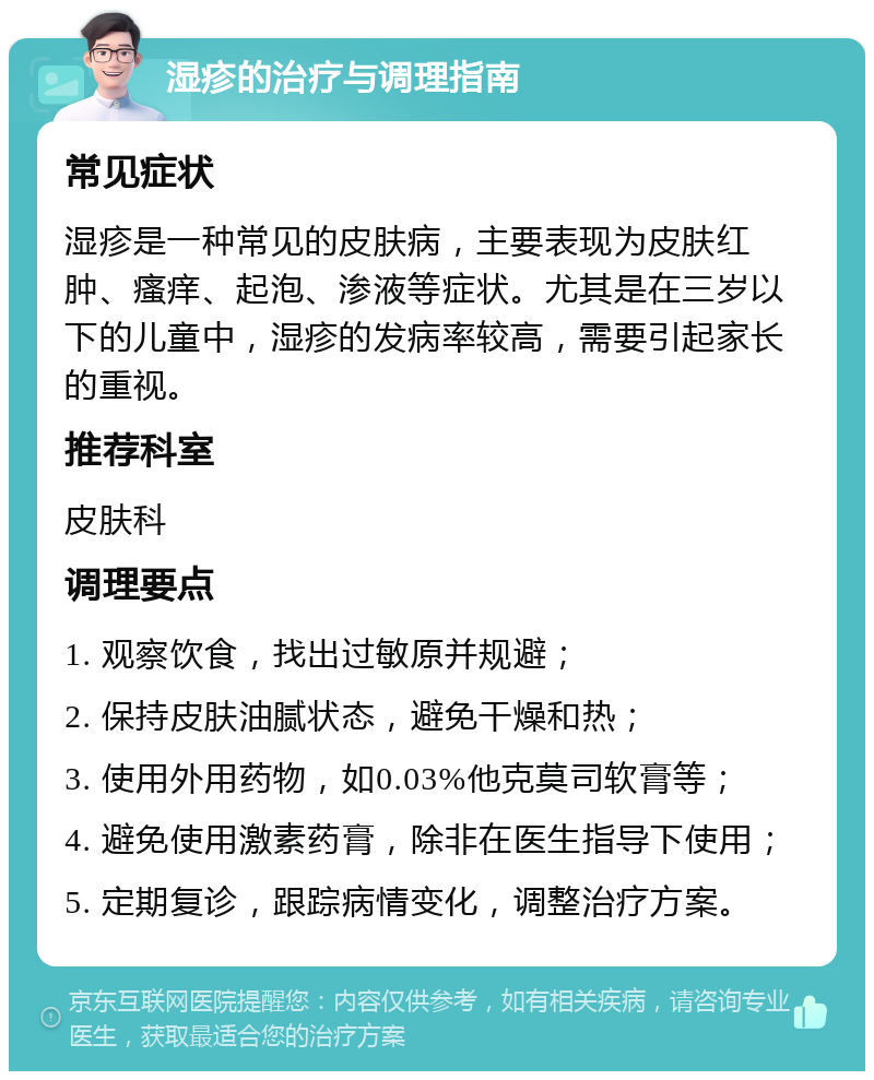 湿疹的治疗与调理指南 常见症状 湿疹是一种常见的皮肤病，主要表现为皮肤红肿、瘙痒、起泡、渗液等症状。尤其是在三岁以下的儿童中，湿疹的发病率较高，需要引起家长的重视。 推荐科室 皮肤科 调理要点 1. 观察饮食，找出过敏原并规避； 2. 保持皮肤油腻状态，避免干燥和热； 3. 使用外用药物，如0.03%他克莫司软膏等； 4. 避免使用激素药膏，除非在医生指导下使用； 5. 定期复诊，跟踪病情变化，调整治疗方案。