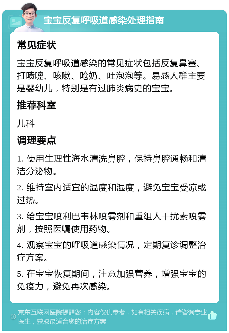 宝宝反复呼吸道感染处理指南 常见症状 宝宝反复呼吸道感染的常见症状包括反复鼻塞、打喷嚏、咳嗽、呛奶、吐泡泡等。易感人群主要是婴幼儿，特别是有过肺炎病史的宝宝。 推荐科室 儿科 调理要点 1. 使用生理性海水清洗鼻腔，保持鼻腔通畅和清洁分泌物。 2. 维持室内适宜的温度和湿度，避免宝宝受凉或过热。 3. 给宝宝喷利巴韦林喷雾剂和重组人干扰素喷雾剂，按照医嘱使用药物。 4. 观察宝宝的呼吸道感染情况，定期复诊调整治疗方案。 5. 在宝宝恢复期间，注意加强营养，增强宝宝的免疫力，避免再次感染。