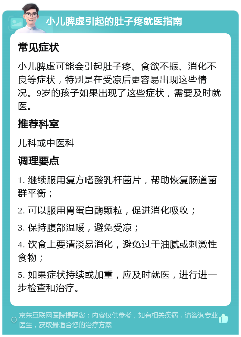 小儿脾虚引起的肚子疼就医指南 常见症状 小儿脾虚可能会引起肚子疼、食欲不振、消化不良等症状，特别是在受凉后更容易出现这些情况。9岁的孩子如果出现了这些症状，需要及时就医。 推荐科室 儿科或中医科 调理要点 1. 继续服用复方嗜酸乳杆菌片，帮助恢复肠道菌群平衡； 2. 可以服用胃蛋白酶颗粒，促进消化吸收； 3. 保持腹部温暖，避免受凉； 4. 饮食上要清淡易消化，避免过于油腻或刺激性食物； 5. 如果症状持续或加重，应及时就医，进行进一步检查和治疗。