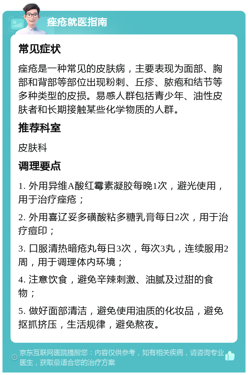 痤疮就医指南 常见症状 痤疮是一种常见的皮肤病，主要表现为面部、胸部和背部等部位出现粉刺、丘疹、脓疱和结节等多种类型的皮损。易感人群包括青少年、油性皮肤者和长期接触某些化学物质的人群。 推荐科室 皮肤科 调理要点 1. 外用异维A酸红霉素凝胶每晚1次，避光使用，用于治疗痤疮； 2. 外用喜辽妥多磺酸粘多糖乳膏每日2次，用于治疗痘印； 3. 口服清热暗疮丸每日3次，每次3丸，连续服用2周，用于调理体内环境； 4. 注意饮食，避免辛辣刺激、油腻及过甜的食物； 5. 做好面部清洁，避免使用油质的化妆品，避免抠抓挤压，生活规律，避免熬夜。