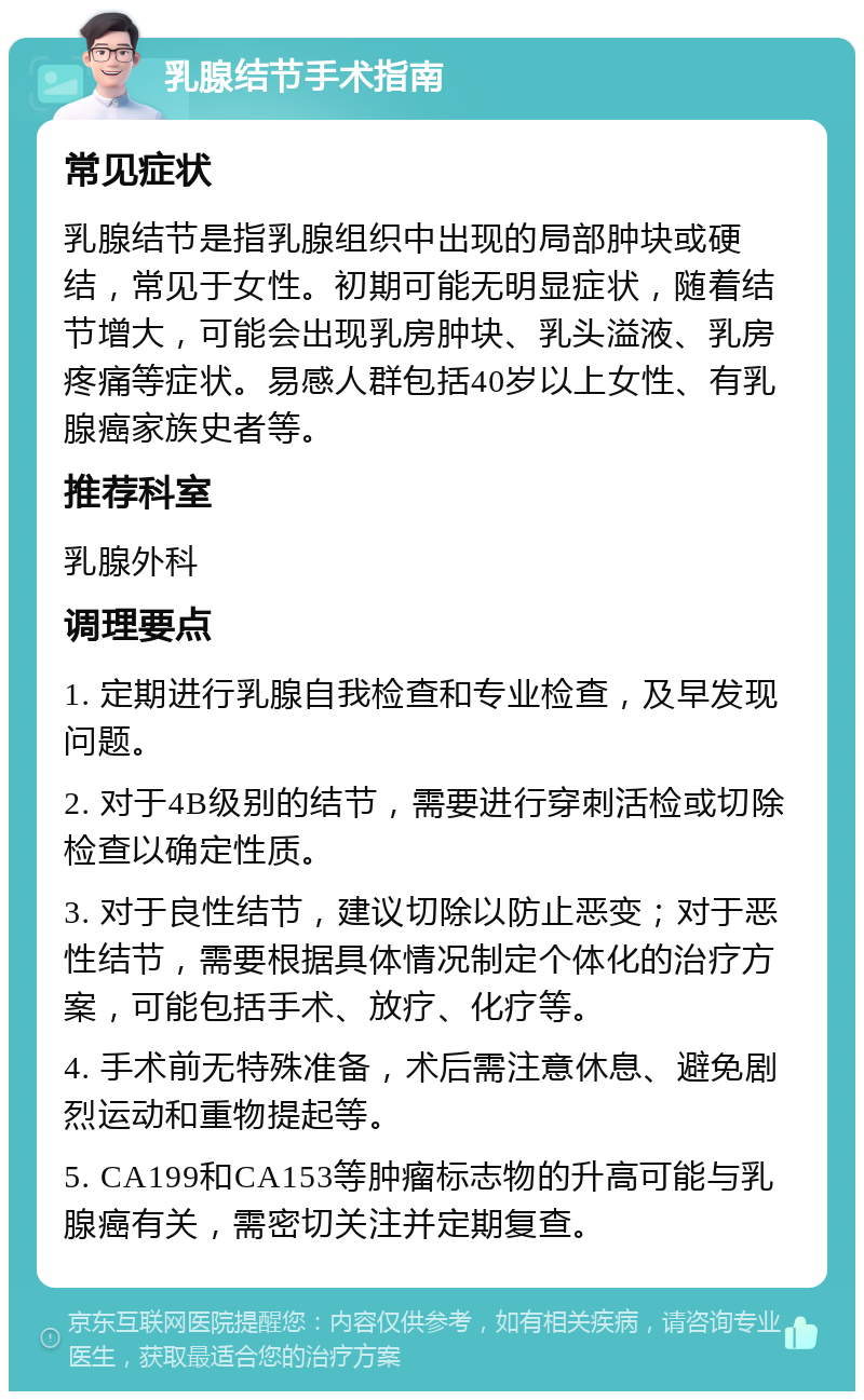 乳腺结节手术指南 常见症状 乳腺结节是指乳腺组织中出现的局部肿块或硬结，常见于女性。初期可能无明显症状，随着结节增大，可能会出现乳房肿块、乳头溢液、乳房疼痛等症状。易感人群包括40岁以上女性、有乳腺癌家族史者等。 推荐科室 乳腺外科 调理要点 1. 定期进行乳腺自我检查和专业检查，及早发现问题。 2. 对于4B级别的结节，需要进行穿刺活检或切除检查以确定性质。 3. 对于良性结节，建议切除以防止恶变；对于恶性结节，需要根据具体情况制定个体化的治疗方案，可能包括手术、放疗、化疗等。 4. 手术前无特殊准备，术后需注意休息、避免剧烈运动和重物提起等。 5. CA199和CA153等肿瘤标志物的升高可能与乳腺癌有关，需密切关注并定期复查。