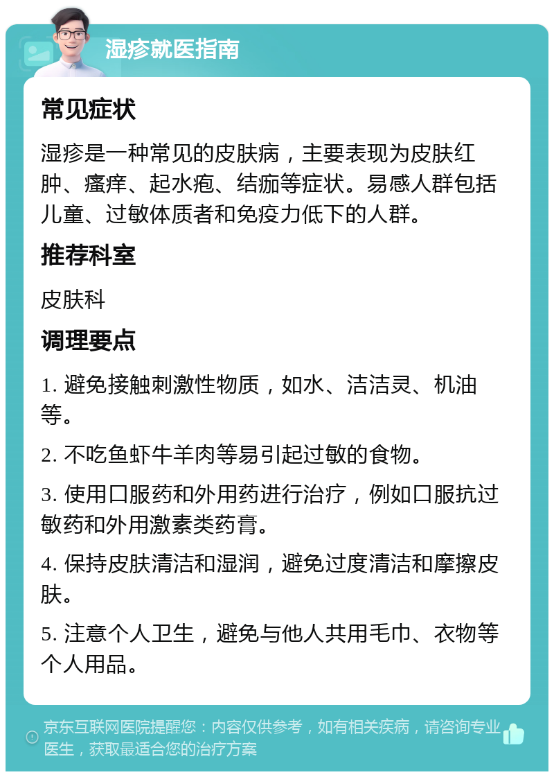 湿疹就医指南 常见症状 湿疹是一种常见的皮肤病，主要表现为皮肤红肿、瘙痒、起水疱、结痂等症状。易感人群包括儿童、过敏体质者和免疫力低下的人群。 推荐科室 皮肤科 调理要点 1. 避免接触刺激性物质，如水、洁洁灵、机油等。 2. 不吃鱼虾牛羊肉等易引起过敏的食物。 3. 使用口服药和外用药进行治疗，例如口服抗过敏药和外用激素类药膏。 4. 保持皮肤清洁和湿润，避免过度清洁和摩擦皮肤。 5. 注意个人卫生，避免与他人共用毛巾、衣物等个人用品。