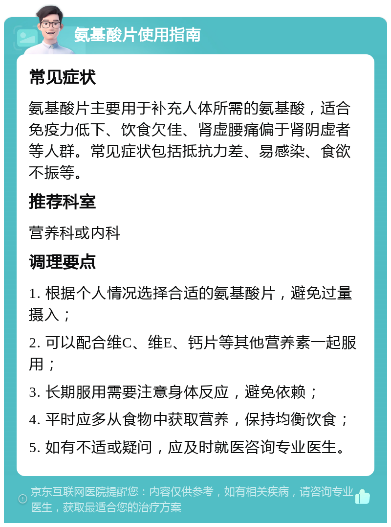 氨基酸片使用指南 常见症状 氨基酸片主要用于补充人体所需的氨基酸，适合免疫力低下、饮食欠佳、肾虚腰痛偏于肾阴虚者等人群。常见症状包括抵抗力差、易感染、食欲不振等。 推荐科室 营养科或内科 调理要点 1. 根据个人情况选择合适的氨基酸片，避免过量摄入； 2. 可以配合维C、维E、钙片等其他营养素一起服用； 3. 长期服用需要注意身体反应，避免依赖； 4. 平时应多从食物中获取营养，保持均衡饮食； 5. 如有不适或疑问，应及时就医咨询专业医生。