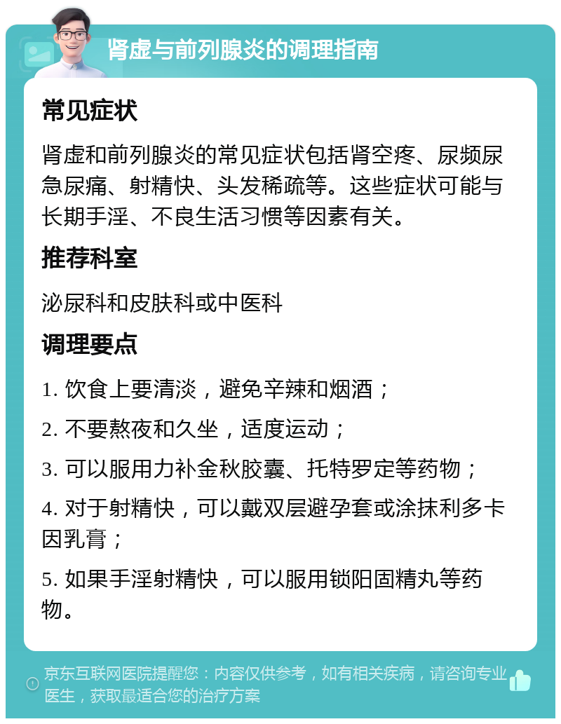 肾虚与前列腺炎的调理指南 常见症状 肾虚和前列腺炎的常见症状包括肾空疼、尿频尿急尿痛、射精快、头发稀疏等。这些症状可能与长期手淫、不良生活习惯等因素有关。 推荐科室 泌尿科和皮肤科或中医科 调理要点 1. 饮食上要清淡，避免辛辣和烟酒； 2. 不要熬夜和久坐，适度运动； 3. 可以服用力补金秋胶囊、托特罗定等药物； 4. 对于射精快，可以戴双层避孕套或涂抹利多卡因乳膏； 5. 如果手淫射精快，可以服用锁阳固精丸等药物。