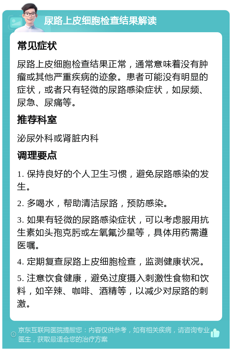 尿路上皮细胞检查结果解读 常见症状 尿路上皮细胞检查结果正常，通常意味着没有肿瘤或其他严重疾病的迹象。患者可能没有明显的症状，或者只有轻微的尿路感染症状，如尿频、尿急、尿痛等。 推荐科室 泌尿外科或肾脏内科 调理要点 1. 保持良好的个人卫生习惯，避免尿路感染的发生。 2. 多喝水，帮助清洁尿路，预防感染。 3. 如果有轻微的尿路感染症状，可以考虑服用抗生素如头孢克肟或左氧氟沙星等，具体用药需遵医嘱。 4. 定期复查尿路上皮细胞检查，监测健康状况。 5. 注意饮食健康，避免过度摄入刺激性食物和饮料，如辛辣、咖啡、酒精等，以减少对尿路的刺激。