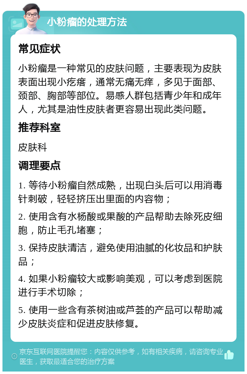 小粉瘤的处理方法 常见症状 小粉瘤是一种常见的皮肤问题，主要表现为皮肤表面出现小疙瘩，通常无痛无痒，多见于面部、颈部、胸部等部位。易感人群包括青少年和成年人，尤其是油性皮肤者更容易出现此类问题。 推荐科室 皮肤科 调理要点 1. 等待小粉瘤自然成熟，出现白头后可以用消毒针刺破，轻轻挤压出里面的内容物； 2. 使用含有水杨酸或果酸的产品帮助去除死皮细胞，防止毛孔堵塞； 3. 保持皮肤清洁，避免使用油腻的化妆品和护肤品； 4. 如果小粉瘤较大或影响美观，可以考虑到医院进行手术切除； 5. 使用一些含有茶树油或芦荟的产品可以帮助减少皮肤炎症和促进皮肤修复。