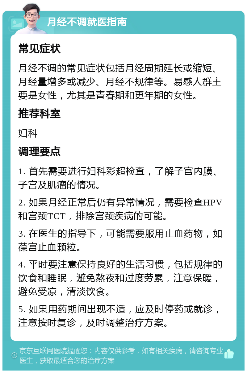 月经不调就医指南 常见症状 月经不调的常见症状包括月经周期延长或缩短、月经量增多或减少、月经不规律等。易感人群主要是女性，尤其是青春期和更年期的女性。 推荐科室 妇科 调理要点 1. 首先需要进行妇科彩超检查，了解子宫内膜、子宫及肌瘤的情况。 2. 如果月经正常后仍有异常情况，需要检查HPV和宫颈TCT，排除宫颈疾病的可能。 3. 在医生的指导下，可能需要服用止血药物，如葆宫止血颗粒。 4. 平时要注意保持良好的生活习惯，包括规律的饮食和睡眠，避免熬夜和过度劳累，注意保暖，避免受凉，清淡饮食。 5. 如果用药期间出现不适，应及时停药或就诊，注意按时复诊，及时调整治疗方案。