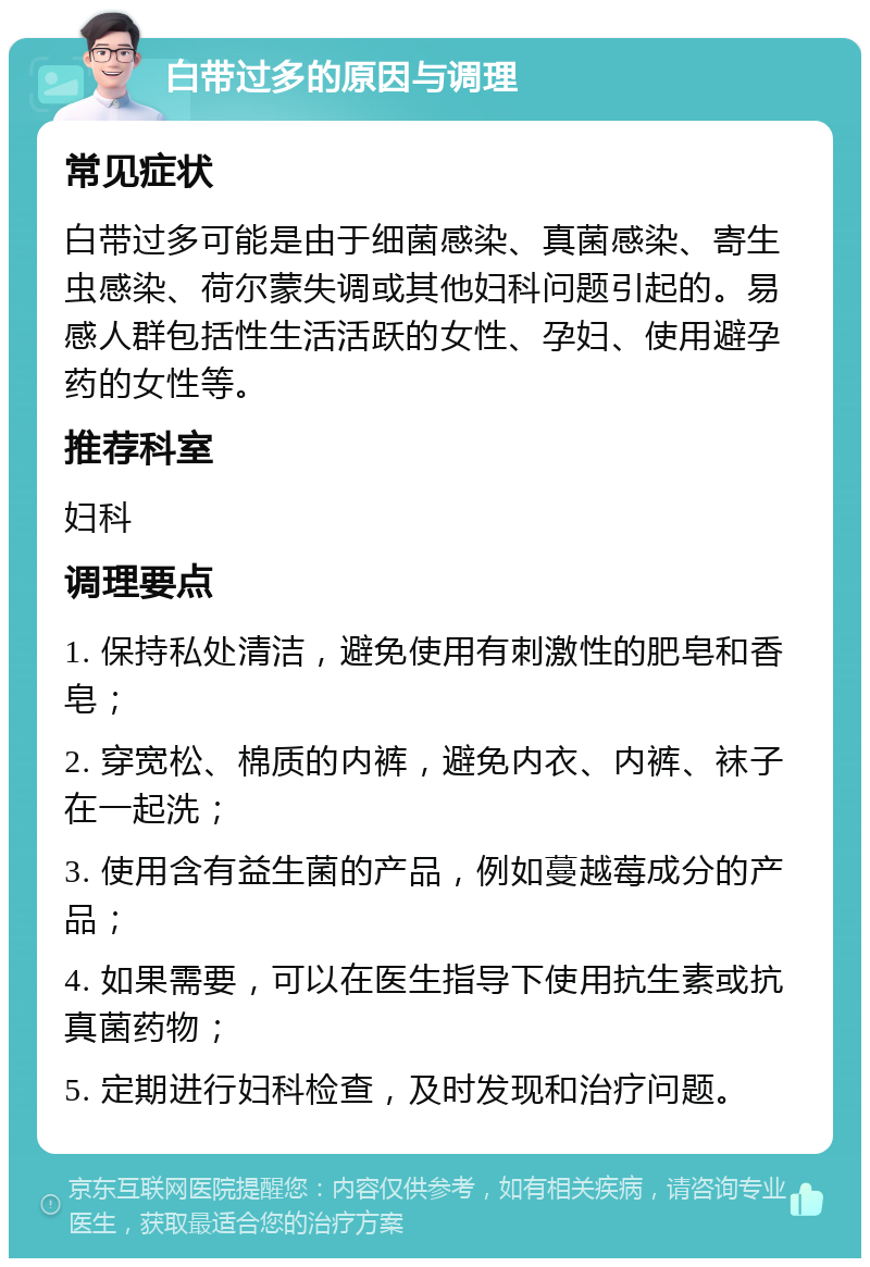 白带过多的原因与调理 常见症状 白带过多可能是由于细菌感染、真菌感染、寄生虫感染、荷尔蒙失调或其他妇科问题引起的。易感人群包括性生活活跃的女性、孕妇、使用避孕药的女性等。 推荐科室 妇科 调理要点 1. 保持私处清洁，避免使用有刺激性的肥皂和香皂； 2. 穿宽松、棉质的内裤，避免内衣、内裤、袜子在一起洗； 3. 使用含有益生菌的产品，例如蔓越莓成分的产品； 4. 如果需要，可以在医生指导下使用抗生素或抗真菌药物； 5. 定期进行妇科检查，及时发现和治疗问题。