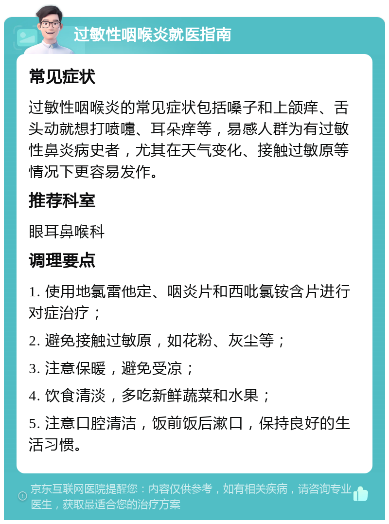 过敏性咽喉炎就医指南 常见症状 过敏性咽喉炎的常见症状包括嗓子和上颌痒、舌头动就想打喷嚏、耳朵痒等，易感人群为有过敏性鼻炎病史者，尤其在天气变化、接触过敏原等情况下更容易发作。 推荐科室 眼耳鼻喉科 调理要点 1. 使用地氯雷他定、咽炎片和西吡氯铵含片进行对症治疗； 2. 避免接触过敏原，如花粉、灰尘等； 3. 注意保暖，避免受凉； 4. 饮食清淡，多吃新鲜蔬菜和水果； 5. 注意口腔清洁，饭前饭后漱口，保持良好的生活习惯。