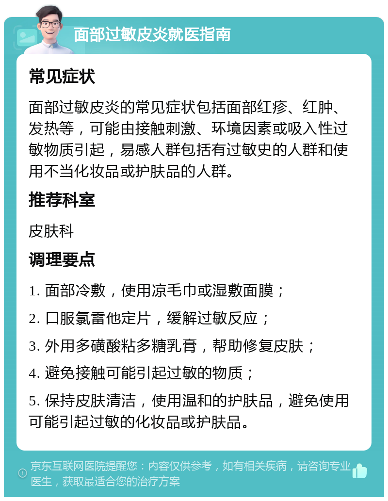 面部过敏皮炎就医指南 常见症状 面部过敏皮炎的常见症状包括面部红疹、红肿、发热等，可能由接触刺激、环境因素或吸入性过敏物质引起，易感人群包括有过敏史的人群和使用不当化妆品或护肤品的人群。 推荐科室 皮肤科 调理要点 1. 面部冷敷，使用凉毛巾或湿敷面膜； 2. 口服氯雷他定片，缓解过敏反应； 3. 外用多磺酸粘多糖乳膏，帮助修复皮肤； 4. 避免接触可能引起过敏的物质； 5. 保持皮肤清洁，使用温和的护肤品，避免使用可能引起过敏的化妆品或护肤品。