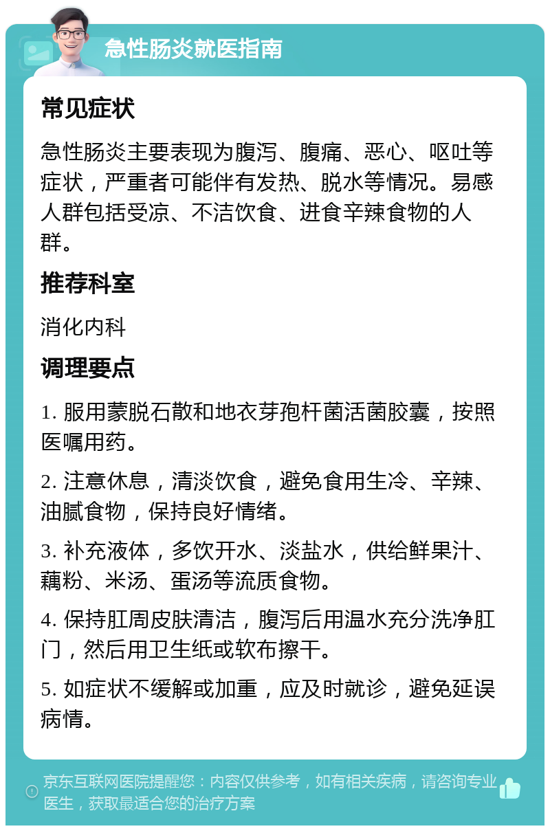 急性肠炎就医指南 常见症状 急性肠炎主要表现为腹泻、腹痛、恶心、呕吐等症状，严重者可能伴有发热、脱水等情况。易感人群包括受凉、不洁饮食、进食辛辣食物的人群。 推荐科室 消化内科 调理要点 1. 服用蒙脱石散和地衣芽孢杆菌活菌胶囊，按照医嘱用药。 2. 注意休息，清淡饮食，避免食用生冷、辛辣、油腻食物，保持良好情绪。 3. 补充液体，多饮开水、淡盐水，供给鲜果汁、藕粉、米汤、蛋汤等流质食物。 4. 保持肛周皮肤清洁，腹泻后用温水充分洗净肛门，然后用卫生纸或软布擦干。 5. 如症状不缓解或加重，应及时就诊，避免延误病情。