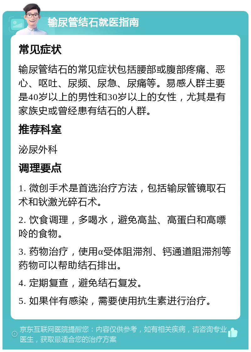 输尿管结石就医指南 常见症状 输尿管结石的常见症状包括腰部或腹部疼痛、恶心、呕吐、尿频、尿急、尿痛等。易感人群主要是40岁以上的男性和30岁以上的女性，尤其是有家族史或曾经患有结石的人群。 推荐科室 泌尿外科 调理要点 1. 微创手术是首选治疗方法，包括输尿管镜取石术和钬激光碎石术。 2. 饮食调理，多喝水，避免高盐、高蛋白和高嘌呤的食物。 3. 药物治疗，使用α受体阻滞剂、钙通道阻滞剂等药物可以帮助结石排出。 4. 定期复查，避免结石复发。 5. 如果伴有感染，需要使用抗生素进行治疗。