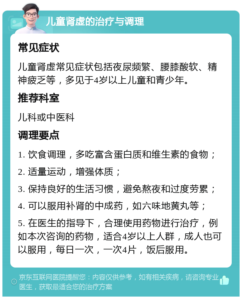 儿童肾虚的治疗与调理 常见症状 儿童肾虚常见症状包括夜尿频繁、腰膝酸软、精神疲乏等，多见于4岁以上儿童和青少年。 推荐科室 儿科或中医科 调理要点 1. 饮食调理，多吃富含蛋白质和维生素的食物； 2. 适量运动，增强体质； 3. 保持良好的生活习惯，避免熬夜和过度劳累； 4. 可以服用补肾的中成药，如六味地黄丸等； 5. 在医生的指导下，合理使用药物进行治疗，例如本次咨询的药物，适合4岁以上人群，成人也可以服用，每日一次，一次4片，饭后服用。