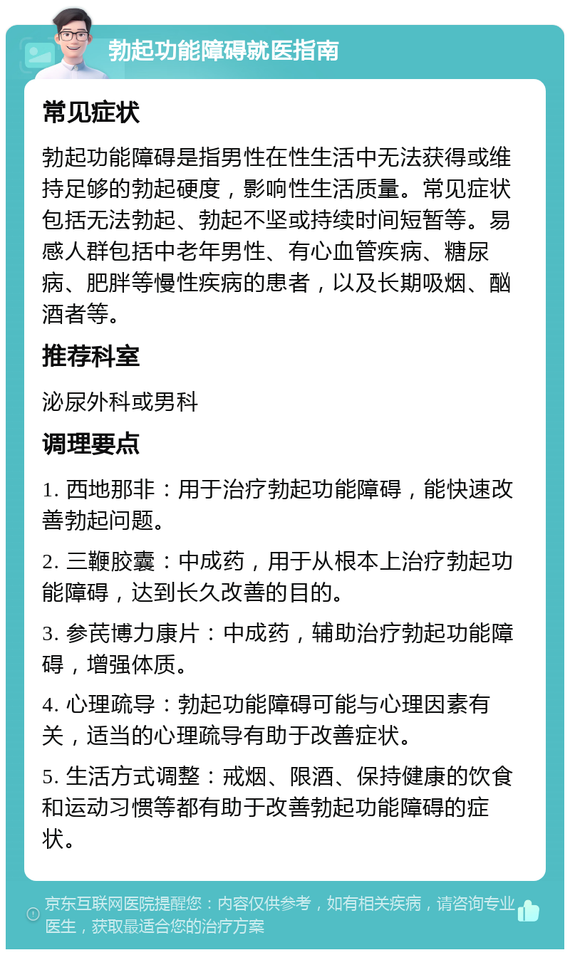 勃起功能障碍就医指南 常见症状 勃起功能障碍是指男性在性生活中无法获得或维持足够的勃起硬度，影响性生活质量。常见症状包括无法勃起、勃起不坚或持续时间短暂等。易感人群包括中老年男性、有心血管疾病、糖尿病、肥胖等慢性疾病的患者，以及长期吸烟、酗酒者等。 推荐科室 泌尿外科或男科 调理要点 1. 西地那非：用于治疗勃起功能障碍，能快速改善勃起问题。 2. 三鞭胶囊：中成药，用于从根本上治疗勃起功能障碍，达到长久改善的目的。 3. 参芪博力康片：中成药，辅助治疗勃起功能障碍，增强体质。 4. 心理疏导：勃起功能障碍可能与心理因素有关，适当的心理疏导有助于改善症状。 5. 生活方式调整：戒烟、限酒、保持健康的饮食和运动习惯等都有助于改善勃起功能障碍的症状。