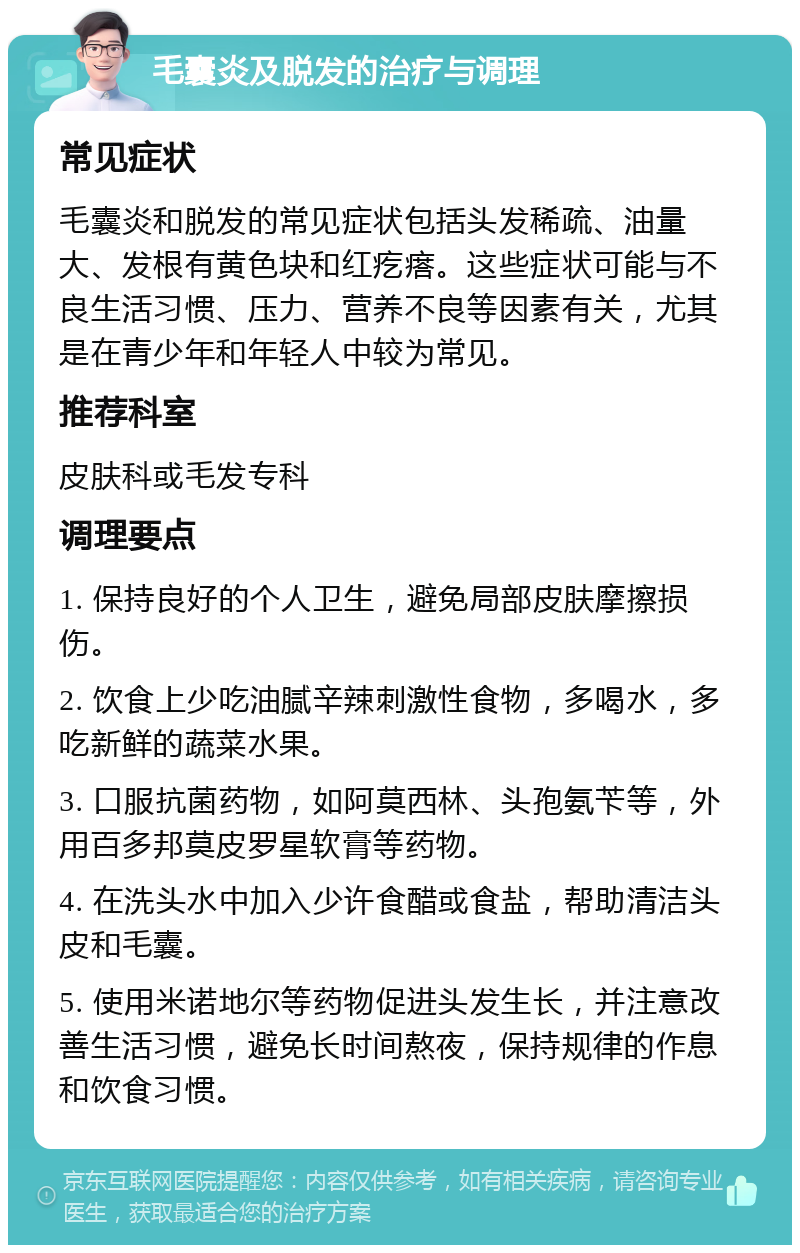 毛囊炎及脱发的治疗与调理 常见症状 毛囊炎和脱发的常见症状包括头发稀疏、油量大、发根有黄色块和红疙瘩。这些症状可能与不良生活习惯、压力、营养不良等因素有关，尤其是在青少年和年轻人中较为常见。 推荐科室 皮肤科或毛发专科 调理要点 1. 保持良好的个人卫生，避免局部皮肤摩擦损伤。 2. 饮食上少吃油腻辛辣刺激性食物，多喝水，多吃新鲜的蔬菜水果。 3. 口服抗菌药物，如阿莫西林、头孢氨苄等，外用百多邦莫皮罗星软膏等药物。 4. 在洗头水中加入少许食醋或食盐，帮助清洁头皮和毛囊。 5. 使用米诺地尔等药物促进头发生长，并注意改善生活习惯，避免长时间熬夜，保持规律的作息和饮食习惯。