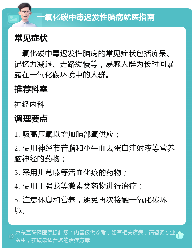 一氧化碳中毒迟发性脑病就医指南 常见症状 一氧化碳中毒迟发性脑病的常见症状包括痴呆、记忆力减退、走路缓慢等，易感人群为长时间暴露在一氧化碳环境中的人群。 推荐科室 神经内科 调理要点 1. 吸高压氧以增加脑部氧供应； 2. 使用神经节苷脂和小牛血去蛋白注射液等营养脑神经的药物； 3. 采用川芎嗪等活血化瘀的药物； 4. 使用甲强龙等激素类药物进行治疗； 5. 注意休息和营养，避免再次接触一氧化碳环境。