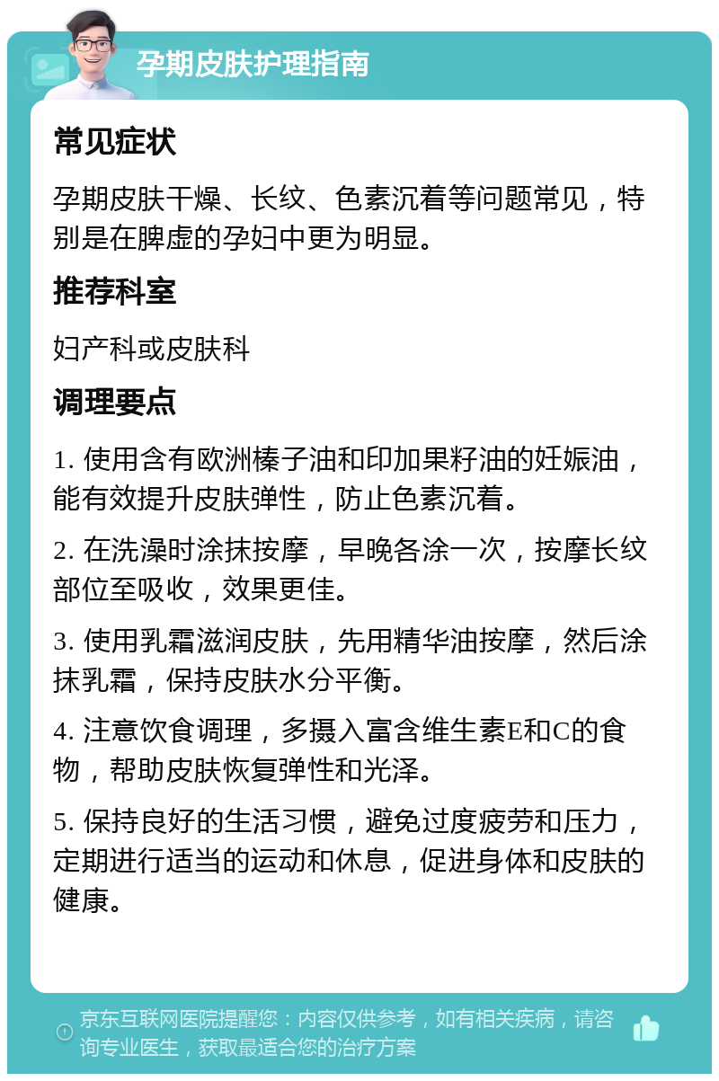 孕期皮肤护理指南 常见症状 孕期皮肤干燥、长纹、色素沉着等问题常见，特别是在脾虚的孕妇中更为明显。 推荐科室 妇产科或皮肤科 调理要点 1. 使用含有欧洲榛子油和印加果籽油的妊娠油，能有效提升皮肤弹性，防止色素沉着。 2. 在洗澡时涂抹按摩，早晚各涂一次，按摩长纹部位至吸收，效果更佳。 3. 使用乳霜滋润皮肤，先用精华油按摩，然后涂抹乳霜，保持皮肤水分平衡。 4. 注意饮食调理，多摄入富含维生素E和C的食物，帮助皮肤恢复弹性和光泽。 5. 保持良好的生活习惯，避免过度疲劳和压力，定期进行适当的运动和休息，促进身体和皮肤的健康。