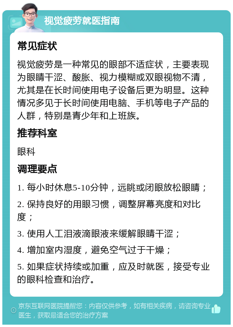 视觉疲劳就医指南 常见症状 视觉疲劳是一种常见的眼部不适症状，主要表现为眼睛干涩、酸胀、视力模糊或双眼视物不清，尤其是在长时间使用电子设备后更为明显。这种情况多见于长时间使用电脑、手机等电子产品的人群，特别是青少年和上班族。 推荐科室 眼科 调理要点 1. 每小时休息5-10分钟，远眺或闭眼放松眼睛； 2. 保持良好的用眼习惯，调整屏幕亮度和对比度； 3. 使用人工泪液滴眼液来缓解眼睛干涩； 4. 增加室内湿度，避免空气过于干燥； 5. 如果症状持续或加重，应及时就医，接受专业的眼科检查和治疗。