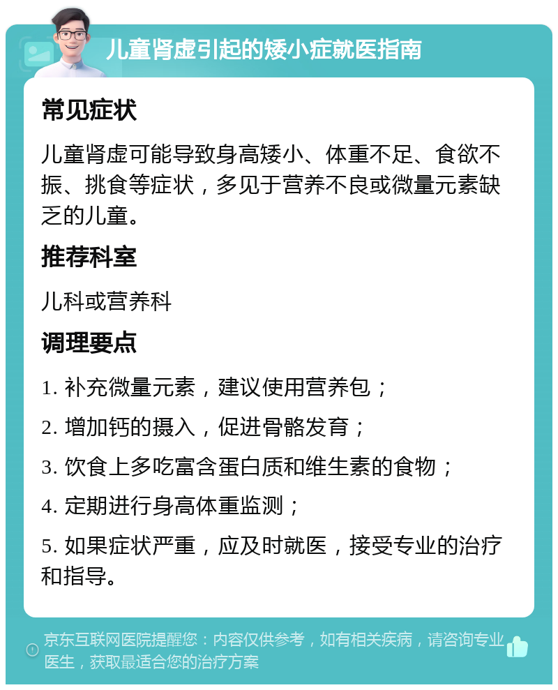 儿童肾虚引起的矮小症就医指南 常见症状 儿童肾虚可能导致身高矮小、体重不足、食欲不振、挑食等症状，多见于营养不良或微量元素缺乏的儿童。 推荐科室 儿科或营养科 调理要点 1. 补充微量元素，建议使用营养包； 2. 增加钙的摄入，促进骨骼发育； 3. 饮食上多吃富含蛋白质和维生素的食物； 4. 定期进行身高体重监测； 5. 如果症状严重，应及时就医，接受专业的治疗和指导。