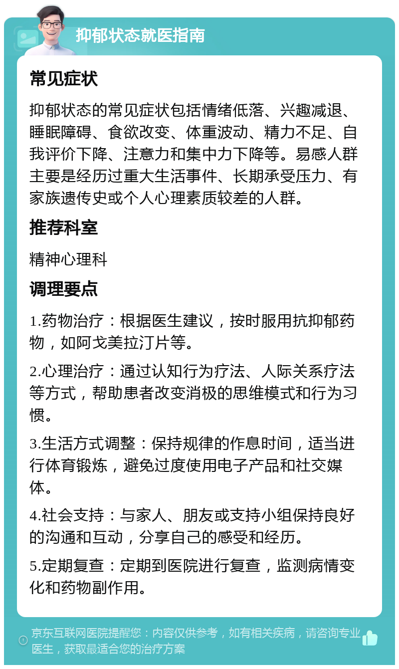 抑郁状态就医指南 常见症状 抑郁状态的常见症状包括情绪低落、兴趣减退、睡眠障碍、食欲改变、体重波动、精力不足、自我评价下降、注意力和集中力下降等。易感人群主要是经历过重大生活事件、长期承受压力、有家族遗传史或个人心理素质较差的人群。 推荐科室 精神心理科 调理要点 1.药物治疗：根据医生建议，按时服用抗抑郁药物，如阿戈美拉汀片等。 2.心理治疗：通过认知行为疗法、人际关系疗法等方式，帮助患者改变消极的思维模式和行为习惯。 3.生活方式调整：保持规律的作息时间，适当进行体育锻炼，避免过度使用电子产品和社交媒体。 4.社会支持：与家人、朋友或支持小组保持良好的沟通和互动，分享自己的感受和经历。 5.定期复查：定期到医院进行复查，监测病情变化和药物副作用。