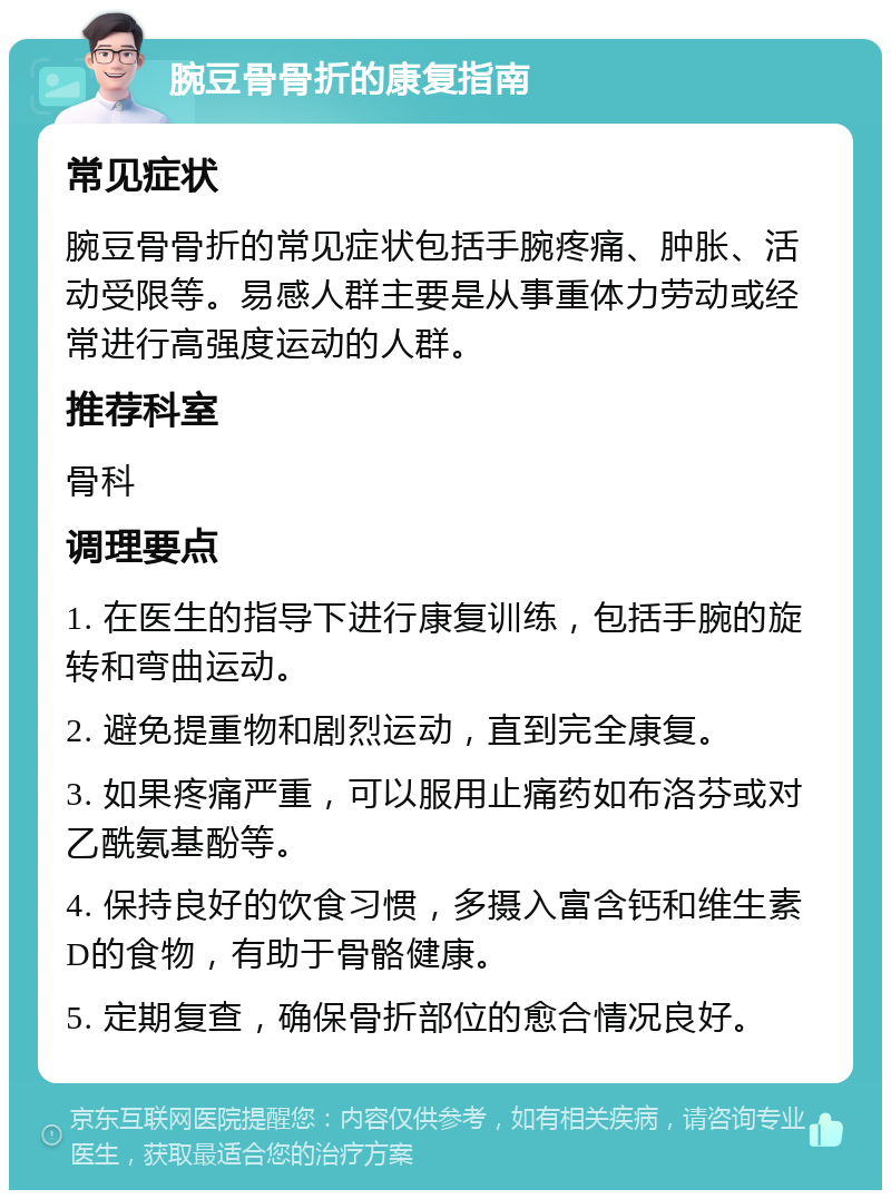 腕豆骨骨折的康复指南 常见症状 腕豆骨骨折的常见症状包括手腕疼痛、肿胀、活动受限等。易感人群主要是从事重体力劳动或经常进行高强度运动的人群。 推荐科室 骨科 调理要点 1. 在医生的指导下进行康复训练，包括手腕的旋转和弯曲运动。 2. 避免提重物和剧烈运动，直到完全康复。 3. 如果疼痛严重，可以服用止痛药如布洛芬或对乙酰氨基酚等。 4. 保持良好的饮食习惯，多摄入富含钙和维生素D的食物，有助于骨骼健康。 5. 定期复查，确保骨折部位的愈合情况良好。