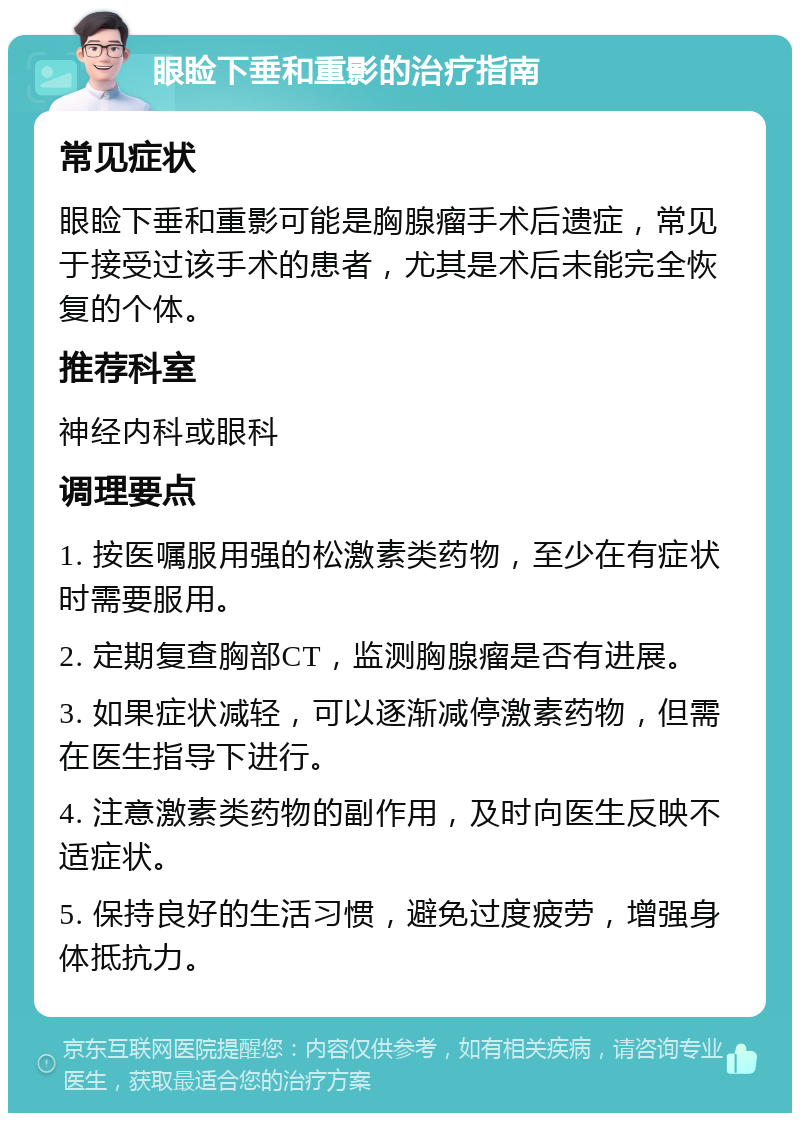 眼睑下垂和重影的治疗指南 常见症状 眼睑下垂和重影可能是胸腺瘤手术后遗症，常见于接受过该手术的患者，尤其是术后未能完全恢复的个体。 推荐科室 神经内科或眼科 调理要点 1. 按医嘱服用强的松激素类药物，至少在有症状时需要服用。 2. 定期复查胸部CT，监测胸腺瘤是否有进展。 3. 如果症状减轻，可以逐渐减停激素药物，但需在医生指导下进行。 4. 注意激素类药物的副作用，及时向医生反映不适症状。 5. 保持良好的生活习惯，避免过度疲劳，增强身体抵抗力。