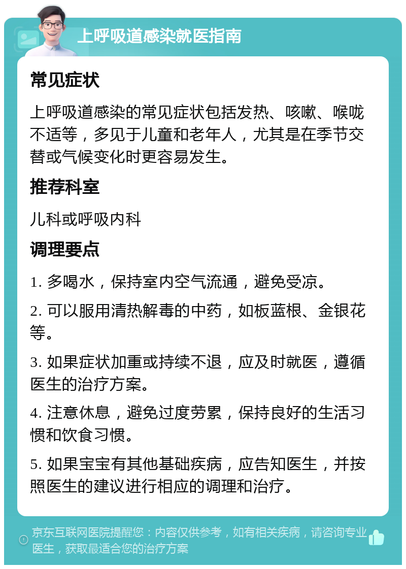 上呼吸道感染就医指南 常见症状 上呼吸道感染的常见症状包括发热、咳嗽、喉咙不适等，多见于儿童和老年人，尤其是在季节交替或气候变化时更容易发生。 推荐科室 儿科或呼吸内科 调理要点 1. 多喝水，保持室内空气流通，避免受凉。 2. 可以服用清热解毒的中药，如板蓝根、金银花等。 3. 如果症状加重或持续不退，应及时就医，遵循医生的治疗方案。 4. 注意休息，避免过度劳累，保持良好的生活习惯和饮食习惯。 5. 如果宝宝有其他基础疾病，应告知医生，并按照医生的建议进行相应的调理和治疗。