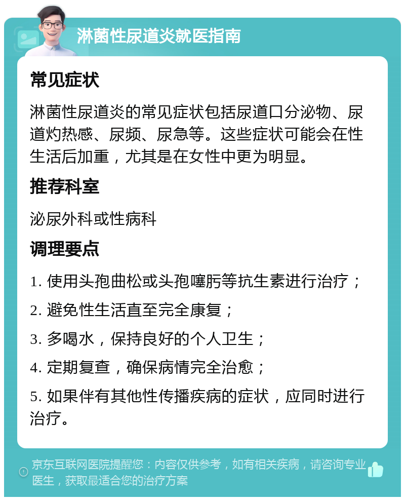 淋菌性尿道炎就医指南 常见症状 淋菌性尿道炎的常见症状包括尿道口分泌物、尿道灼热感、尿频、尿急等。这些症状可能会在性生活后加重，尤其是在女性中更为明显。 推荐科室 泌尿外科或性病科 调理要点 1. 使用头孢曲松或头孢噻肟等抗生素进行治疗； 2. 避免性生活直至完全康复； 3. 多喝水，保持良好的个人卫生； 4. 定期复查，确保病情完全治愈； 5. 如果伴有其他性传播疾病的症状，应同时进行治疗。