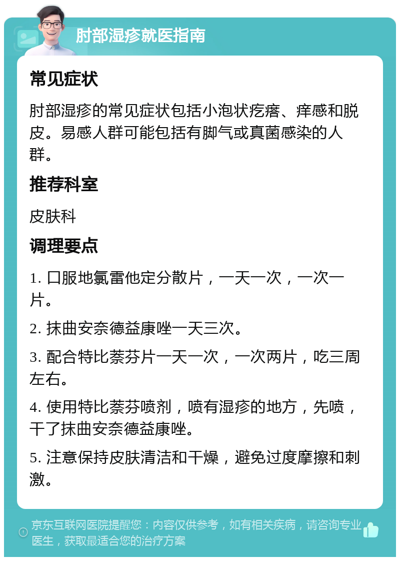 肘部湿疹就医指南 常见症状 肘部湿疹的常见症状包括小泡状疙瘩、痒感和脱皮。易感人群可能包括有脚气或真菌感染的人群。 推荐科室 皮肤科 调理要点 1. 口服地氯雷他定分散片，一天一次，一次一片。 2. 抹曲安奈德益康唑一天三次。 3. 配合特比萘芬片一天一次，一次两片，吃三周左右。 4. 使用特比萘芬喷剂，喷有湿疹的地方，先喷，干了抹曲安奈德益康唑。 5. 注意保持皮肤清洁和干燥，避免过度摩擦和刺激。